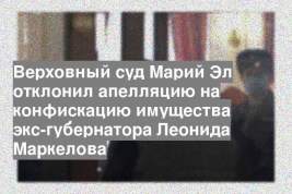 Верховный суд Марий Эл отклонил апелляцию на конфискацию имущества экс-губернатора Леонида Маркелова