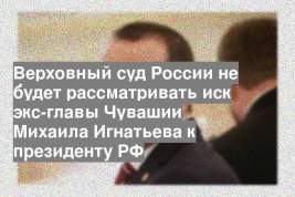 Верховный суд России не будет рассматривать иск экс-главы Чувашии Михаила Игнатьева к президенту РФ