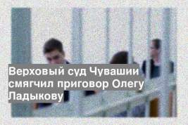 Верховый суд Чувашии смягчил приговор Олегу Ладыкову