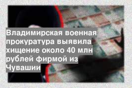Владимирская военная прокуратура выявила хищение около 40 млн рублей фирмой из Чувашии