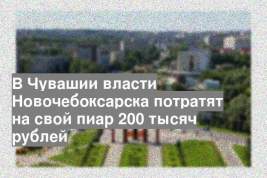В Чувашии власти Новочебоксарска потратят на свой пиар 200 тысяч рублей