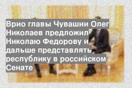 Врио главы Чувашии Олег Николаев предложил Николаю Федорову и дальше представлять республику в российском Сенате