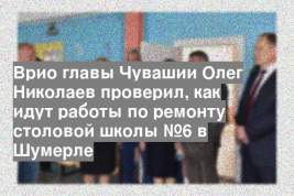 Врио главы Чувашии Олег Николаев проверил, как идут работы по ремонту столовой школы №6 в Шумерле