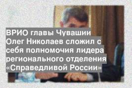 ВРИО главы Чувашии Олег Николаев сложил с себя полномочия лидера регионального отделения «Справедливой России»