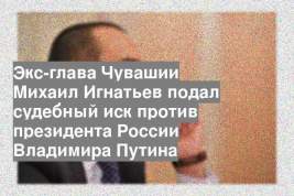 Экс-глава Чувашии Михаил Игнатьев подал судебный иск против президента России Владимира Путина