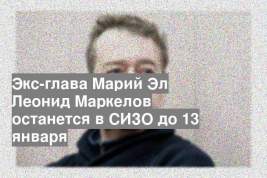 Экс-глава Марий Эл Леонид Маркелов останется в СИЗО до 13 января