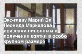 Экс-главу Марий Эл Леонида Маркелова признали виновным в получении взятки в особо крупном размере