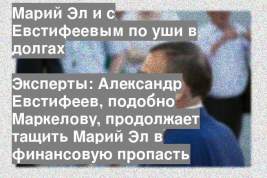 Эксперты: Александр Евстифеев, подобно Маркелову, продолжает тащить Марий Эл в финансовую пропасть