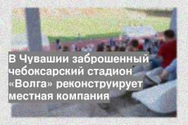 В Чувашии заброшенный чебоксарский стадион «Волга» реконструирует местная компания