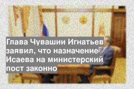 Глава Чувашии Игнатьев заявил, что назначение Исаева на министерский пост законно