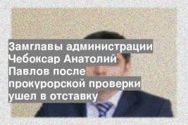 Замглавы администрации Чебоксар Анатолий Павлов после прокурорской проверки ушел в отставку