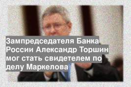 Зампредседателя Банка России Александр Торшин мог стать свидетелем по делу Маркелова