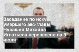 Заседание по иску умершего экс-главы Чувашии Михаила Игнатьева перенесено на 9 июля