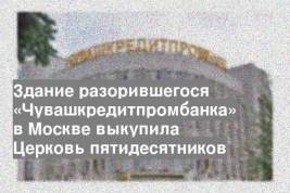 Здание разорившегося «Чувашкредитпромбанка» в Москве выкупила Церковь пятидесятников