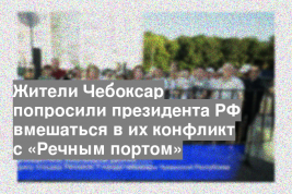 Жители Чебоксар попросили президента РФ вмешаться в их конфликт с «Речным портом»